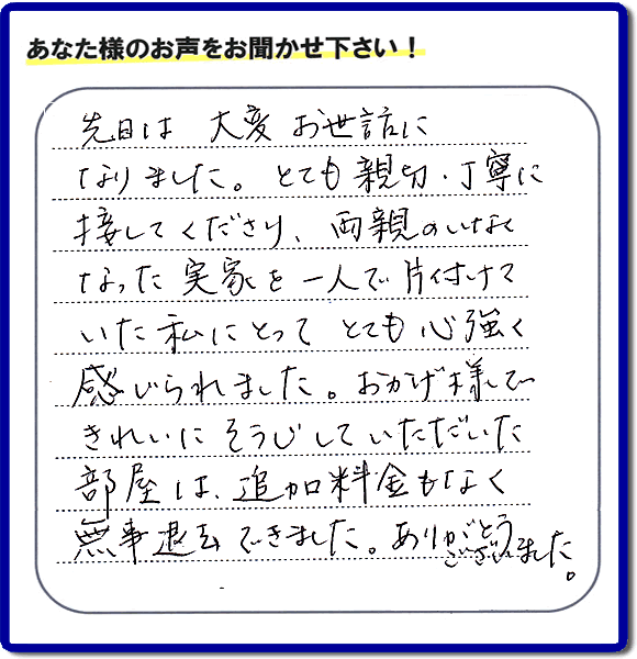 便利屋の施工の後、お客様よりメッセージいただきました。「先日は、大変お世話になりました。とても親切・丁寧に接してくださり、両親のいなくなった実家を一人で片付けていた私にとって、とても心強く感じられました。おかげ様できれいにそうじしていただいた部屋は追加料金もなく無事退去できました。ありがとうございました。」とのこと。当社の何でも屋施工に対するお客様からの評判・口コミを頂きました。親の家の大型家具・粗大ゴミの片付け・庭木切り・草刈りと草取り・ハウスクリーニングなら、口コミ獲得数・お客様からの評判・評価が福岡で一番の便利屋・何でも屋「【便利屋】暮らしなんでもお助け隊 福岡赤坂店」へどうぞ。当社では、『７つのお約束』をしています。