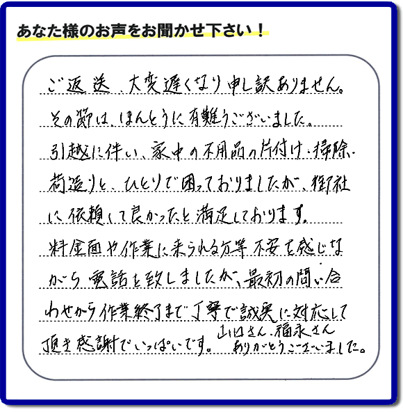 「ご返信、大変遅くなり申し訳ありません。その節は、ほんとうに有難うございました。引越に伴い、家中の不用品の片付け、掃除、荷造りと、ひとりで困っておりましたが、御社に依頼して良かったと満足しております。料金面や作業に来られる方等、不安を感じながら電話を致しましたが、最初の問い合わせから作業終了まで丁寧で誠実に対応して頂き感謝でいっぱいです。山口さん、福永さんありがとうございました。」という、不要品片付け専門の便利屋として、口コミ・評価・評判の声をお客様から頂きました。ゴミ処分専門の何でも屋である当社は、ご長女さま、ご姉妹様から不用品の処分の依頼をされて、実家・親の家の片付け・不用品回収・草刈・草取り・庭木の剪定・お掃除・空き家の管理を行っています。便利屋として口コミ獲得数・お客様からの評判・評価が福岡で一番の何でも屋「【便利屋】暮らしなんでもお助け隊 福岡赤坂店」へ今すぐお電話ください。