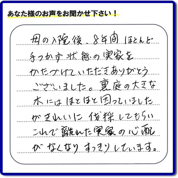 ご実家・親の家一軒丸ごとの不用品処分、粗大ゴミ回収、大型家具処理、その他片付け専門の便利屋「【便利屋】暮らしなんでもお助け隊 福岡赤坂店」がお客様より口コミ・評価・評判のメッセージを頂きました。『母の入院後、８年間ほとんど手つかず状態の実家をかたづけていただきありがとうございました。裏庭の大きな木にはほとほと困っていましたが、きれいに伐採してもらい、これで離れた実家の心配がなくなり、すっきりしています。」とのこと。うれしい評価ありがとうございます。ご長女さま、ご姉妹様へ、実家・親の家の片付け・不用品処分・庭木の伐採・草取り・お掃除・空き家管理なら、お客様からの評判・口コミ獲得数・お客さまからの評価が福岡No１の便利屋・親の家の片付けなら何でも行う何でも屋「【便利屋】暮らしなんでもお助け隊 福岡赤坂店」へ、今すぐご相談ください。