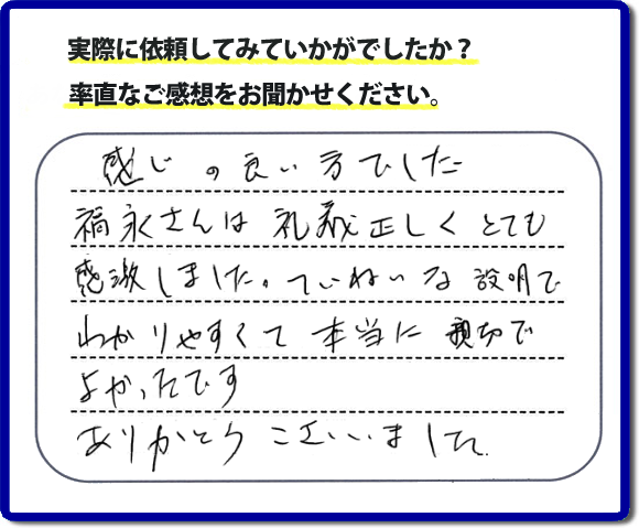 口コミ評判１７　感じの良い方でした。福永さんは礼儀正しく、とても感激しました。ていねいな説明でわかりやすく本当に親切でよかったです。ありがとうございました。当社の何でも屋施工に対するお客様からの評判・口コミを頂きました。親の家の大型家具・粗大ゴミの片付け・庭木切り・草刈りと草取り・ハウスクリーニングなら、口コミ獲得数・お客様からの評判・評価が福岡で一番の便利屋・何でも屋「【便利屋】暮らしなんでもお助け隊 福岡赤坂店」へどうぞ。当社では、『７つのお約束』をしています。