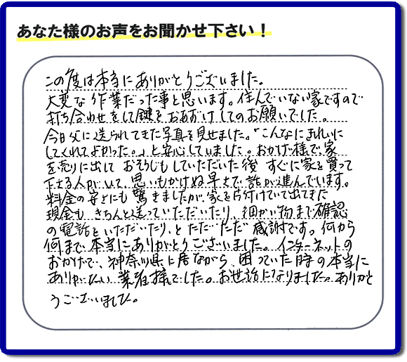 大型家具や粗大ゴミ、不要品片付け専門の便利屋がお客様より口コミ・評価を頂きました。「この度は本当にありがとうございました。大変な作業だった事と思います。住んでいない家ですので打ち合わせをして鍵をおあずけしてのお願いでした。今日父に送られてきた写真を見せました。「こんなにきれいにしてくれてよかった。」と安心していました。おかげ様で、家を売りに出して、おそうじもしていただいた後、すぐに家を買って下さる人がいて、思いもかけぬ早さで話が進んでいます。料金の安さにも驚きましたが、家を片付けていて出てきた現金も、きちんと送っていただいたり、細かい物まで確認の電話をいただいたり、とただただ感謝です。何から何まで本当にありがとうございました。インターネットのおかげで、神奈川県に居ながら、困っていた時の本当にありがたい業者様でした。お世話になりました。ありがとうございました。』というメッセージです。不用品処分専門の便利屋の当社が、お客様からの評価・口コミ・評判メッセージを頂きました。実家（親の家）の片付け・お掃除なら、片付け専門の何でも屋として口コミ・お客様からの評価・評判が福岡No１の「【便利屋】暮らしなんでもお助け隊 福岡赤坂店」へご相談ください。