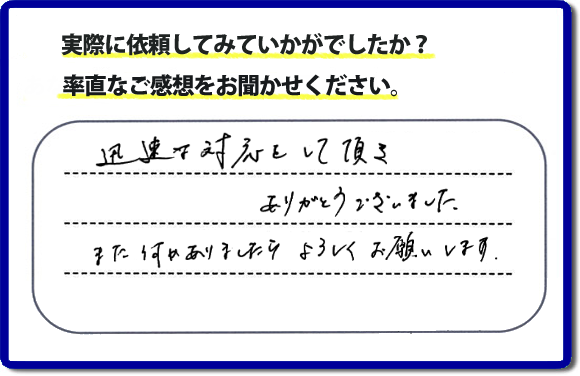 迅速な対応をして頂きありがとうございました。また何かありましたらよろしくお願いします。当社では、不用品片付け、お掃除、修理、などすべての作業において、お問い合せ時には費用の目安をお伝えして、現地では再度お見積り行いお客様のご承諾をいただいてから必ず作業を行っています。安心と信頼の何でも屋・便利屋なら「【便利屋】暮らしなんでもお助け隊 福岡赤坂店」（福岡）へお電話ください。ホームページではたくさんのクチコミ・評判のお客様の声・笑顔を掲載しています。ぜひご参考にしてください。