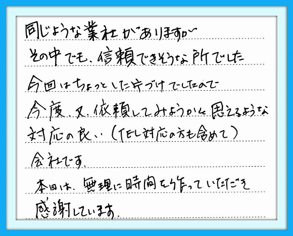 同じような業者がありますが その中でも信頼できそうな所でした 今回はちょっとした片づけでしたの で、今度、又依頼してみようかと 思えるような対応の良い （ＴＥＬ対応の方も含めて）会社です 本日は無理に時間を作っていただ き感謝しています。