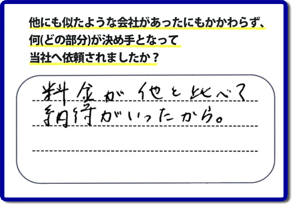 口コミ評判１２　料金が他と比べて納得がいったから。　便利屋・何でも屋「【便利屋】暮らしなんでもお助け隊 福岡赤坂店」では、わかりやすい料金表、パック料金で家の丸ごと片付けから、不用品片付け、家の解体、土地売却に至るまで、あなたのご実家（親の家）の困ったことを解決しています。安心と信頼をモットーにお客様と常に接し続けて２０年。今ではたくさんのお客様より、クチコミ評判のコメントをいただいています。とくに女性（姉妹・高齢者の女性）お客様から支持をいただいています。福岡の家で困った！そんなときは！【便利屋】暮らしなんでもお助け隊 福岡赤坂店へ今すぐお電話ください。電話の対応は代表者の山口が担当しています。