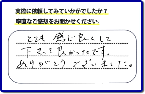 口コミ評判１８　とても感じ良くして下って、良かったです。ありがとうございました。当社では、不用品の片付けから、家丸ごとの片付け、その他、家具移動、引越しのお手伝い、お掃除、家の解体、売却、修理など、お客様のお困りごとを解決しています。 便利屋・何でも屋の「【便利屋】暮らしなんでもお助け隊 福岡赤坂店」（福岡）のホームページでは、代表者山口をはじめスタッフの顔写真・お客様の笑顔・実際のお客様の口コミ評判コメントを掲載しています。安心と信頼を心がけ作業を行い続けて２０年。家のことで困ったら町の便利屋・何でも屋の【便利屋】暮らしなんでもお助け隊 福岡赤坂店　電話番号0120-263-101へお電話ください。