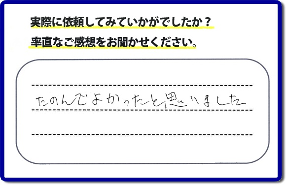 クチコミ評判３２　「たのんでよかったと思いました。」お客様に作業を満足していただけることは当社としても非常に遣り甲斐を感じることでもあり、うれしい気持ちになる最大の誉め言葉ではないでしょうか。明日のお客様にも満足していただけるように、頑張ります！何でも屋・便利屋の【便利屋】暮らしなんでもお助け隊 福岡赤坂店 福岡では、お客さまの生の感想・メッセージを福岡で一番掲載しています。これからもお客様の感謝の言葉、お礼の言葉をかけていただけてるように頑張っていきます。これまでご依頼いただいた、お客さまの声や笑顔、施工写真をご参考にご依頼をいただいているお客さまのたくさんおられますのでぜひ見てください！