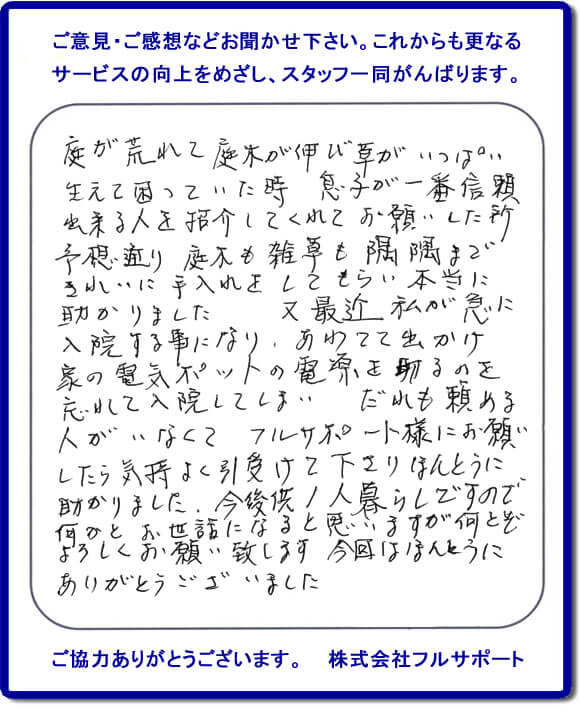 【便利屋】暮らしなんでもお助け隊 福岡赤坂店福岡 便利屋・お掃除・片付けサービス へのご意見・ご感想などお聞かせ下さい。これからも更なうサービスの向上をめざし、スタッフ一同がんばります。お客様からメッセージを頂きました。庭が荒れて庭木が伸び草がいっぱい生えて困っていた時、息子が一番信頼できる人を紹介してくれてお願いした所、予想通り庭木も雑草も隅隅まできれいに手入れをしてもらい本当に助かりました。又最近 私が急に入院する事になり、あわてて出かけ家の電気ポットの電源を切るのを忘れて入院してしまい、だれも頼める人がいなくてフルサポート様にお願いしたら気持ちよく引受けて下さりほんとうに助かりました。今後共１人暮らしですので何かとお世話になると思いますが何とぞよろしくお願い致します。今回はほんとうにありがとうございました。このような励みになるお言葉を頂きました。ありがとうございます。