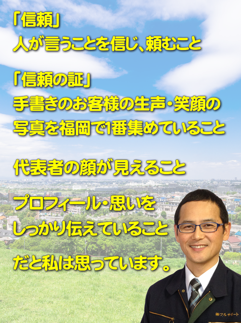 「信頼」 人が言うことを信じ、頼むこと。「信頼の証」 手書きのお客様の生声・笑顔の 写真を福岡で１番集めていること。代表者の顔が見えること。プロフィール・思いをしっかり伝えていること。だと私は思っています。