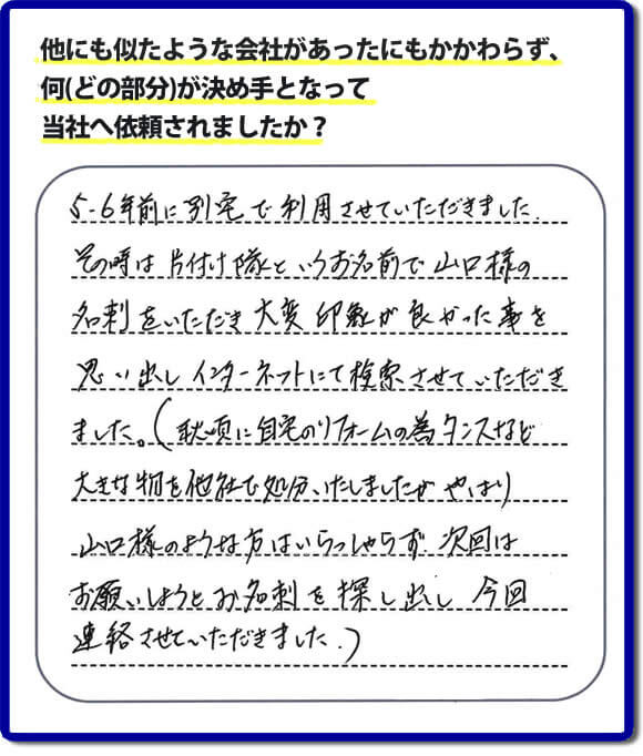 口コミ１　５・６年前に別宅で利用させていただきました。その時は片付け隊（山口ホームサービス）というお名前で山口様の名刺をいただき大変印象が良かったことを思い出しインターネットにて検索させていただきました。（秋頃に自宅のリフォームの為、タンスなどの大きな物を他社で処分いたしましたが、やはり山口様のような方はいらっしゃらず、次回はお願いしようとお名刺を探し出し今回連絡させていただきました。）便利屋・何でも屋の「【便利屋】暮らしなんでもお助け隊 福岡赤坂店」には、福岡の各地域から不要品・不用品片付け・お掃除・草取り・植木の剪定・お家で困ったことなどたくさんの依頼をお受けしております。また、おかげさまで口コミ・評判の声もたくさん届いています。今回のお客様のように数年間あいだがあいたお客様（リピータのお客様）より、再ご依頼もいただいております。