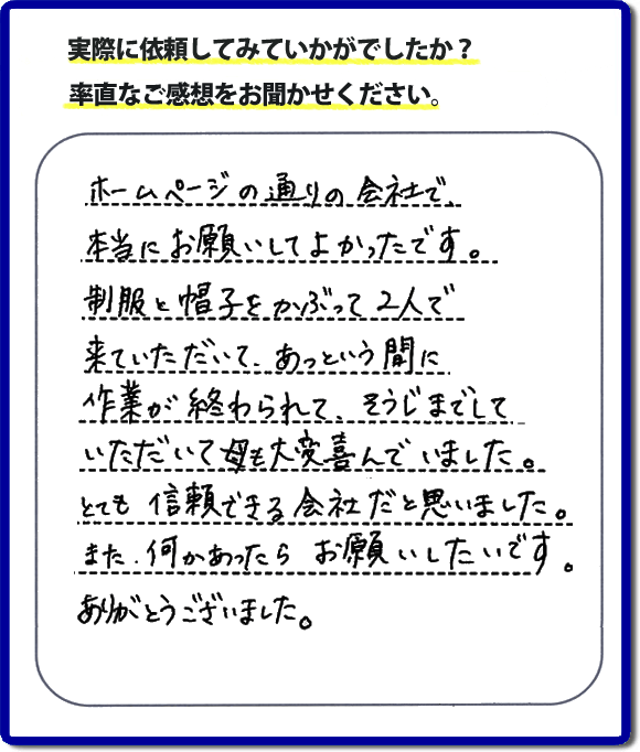 ホームページの通りの会社で本当にお願いしてよかったです。制服と帽子をかぶって２人で来ていただいて、あっという間に作業が終わられて、そうじまでしていただいて母も大変喜んでいました。とても信頼できる会社だと思いました。また、何かあったらお願いしたいです。ありがとうございました。